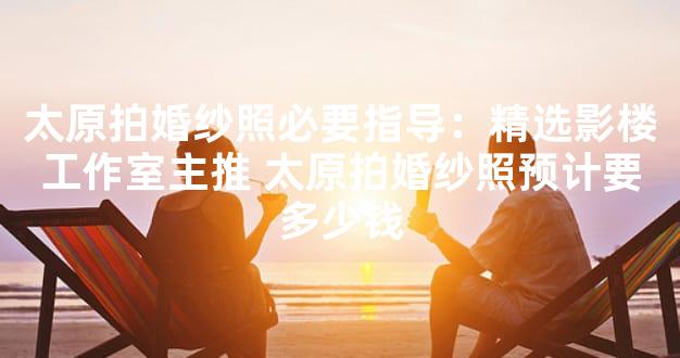 太原拍婚纱照必要指导：精选影楼工作室主推 太原拍